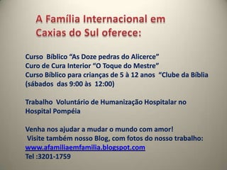 A Família Internacional em Caxias do Sul oferece:Curso  Bíblico “As Doze pedras do Alicerce”Curo de Cura Interior “O Toque do Mestre”Curso Bíblico para crianças de 5 à 12 anos  “Clube da Bíblia (sábados  das 9:00 às  12:00)Trabalho  Voluntário de Humanização Hospitalar no Hospital PompéiaVenha nos ajudar a mudar o mundo com amor! Visite também nosso Blog, com fotos do nosso trabalho: www.afamiliaemfamilia.blogspot.comTel :3201-1759
