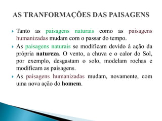  Tanto as paisagens naturais como as paisagens
humanizadas mudam com o passar do tempo.
 As paisagens naturais se modificam devido à ação da
própria natureza. O vento, a chuva e o calor do Sol,
por exemplo, desgastam o solo, modelam rochas e
modificam as paisagens.
 As paisagens humanizadas mudam, novamente, com
uma nova ação do homem.
 