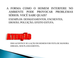 A FORMA COMO O HOMEM INTERFERE NO
AMBIENTE PODE PROVOCAR PROBLEMAS
SÉRIOS. VOCÊ SABE QUAIS?
EXEMPLOS: DESMATAMENTOS, ENCHENTES,
EROSÃO, POLUIÇÃO, EFEITO ESTUFA.
ISSO ACONTECE SE AAÇÃO DO HOMEM FOR FEITA DE MANEIRA
ERRADA, SEM PLANEJAMENTO.
 