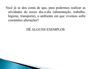 Você já se deu conta de que, para podermos realizar as
atividades do nosso dia-a-dia (alimentação, trabalho,
higiene, transporte), o ambiente em que vivemos sofre
constantes alterações?
DÊ ALGUNS EXEMPLOS
 