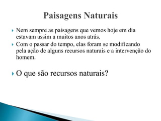  Nem sempre as paisagens que vemos hoje em dia
estavam assim a muitos anos atrás.
 Com o passar do tempo, elas foram se modificando
pela ação de alguns recursos naturais e a intervenção do
homem.
 O que são recursos naturais?
 