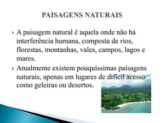  A paisagem natural é aquela onde não há
interferência humana, composta de rios,
florestas, montanhas, vales, campos, lagos e
mares.
 Atualmente existem pouquíssimas paisagens
naturais, apenas em lugares de difícil acesso
como geleiras ou desertos.
 