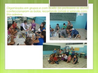 Organizados em grupos e com auxílio da professora os alunos
confeccionaram as bolas, recortando jornais e selando com
fita adesiva.

 