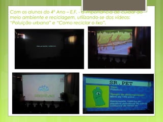 Com os alunos do 4º Ano – E.F. - a importância de cuidar do
meio ambiente e reciclagem, utilizando-se dos vídeos:
“Poluição urbana” e “Como reciclar o lixo”.

 