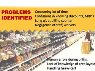 PROBLEMS
IDENTIFIED
Consuming lot of time
Confusions in knowing discounts, MRP’s
Long q’s at billing counter
Negligence of staff, workers
Human errors during billing
Lack of knowledge of area layout
Handling heavy cart
 