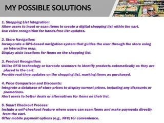 1. Shopping List Integration:
Allow users to input or scan items to create a digital shopping list within the cart.
Use voice recognition for hands-free list updates.
2. Store Navigation:
Incorporate a GPS-based navigation system that guides the user through the store using
an interactive map.
Display aisle locations for items on the shopping list.
3. Product Recognition:
Utilize RFID technology or barcode scanners to identify products automatically as they are
placed in the cart.
Provide real-time updates on the shopping list, marking items as purchased.
4. Price Comparison and Discounts:
Integrate a database of store prices to display current prices, including any discounts or
promotions.
Alert users to better deals or alternatives for items on their list.
5. Smart Checkout Process:
Include a self-checkout feature where users can scan items and make payments directly
from the cart.
Offer mobile payment options (e.g., NFC) for convenience.
MY POSSIBLE SOLUTIONS
 