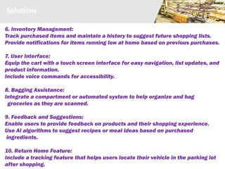 Solutions
6. Inventory Management:
Track purchased items and maintain a history to suggest future shopping lists.
Provide notifications for items running low at home based on previous purchases.
7. User Interface:
Equip the cart with a touch screen interface for easy navigation, list updates, and
product information.
Include voice commands for accessibility.
8. Bagging Assistance:
Integrate a compartment or automated system to help organize and bag
groceries as they are scanned.
9. Feedback and Suggestions:
Enable users to provide feedback on products and their shopping experience.
Use AI algorithms to suggest recipes or meal ideas based on purchased
ingredients.
10. Return Home Feature:
Include a tracking feature that helps users locate their vehicle in the parking lot
after shopping.
 
