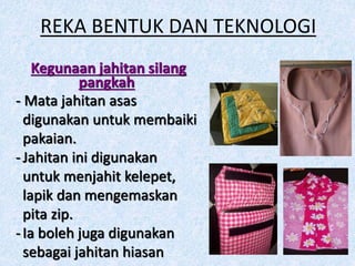 REKA BENTUK DAN TEKNOLOGI
Kegunaan jahitan silang
pangkah
- Mata jahitan asas
digunakan untuk membaiki
pakaian.
-Jahitan ini digunakan
untuk menjahit kelepet,
lapik dan mengemaskan
pita zip.
-Ia boleh juga digunakan
sebagai jahitan hiasan
 