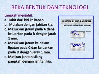 REKA BENTUK DAN TEKNOLOGI
Langkah menjahit:
a. Jahit dari kiri ke kanan.
b. Mulakan dengan jahitan kia.
c. Masukkan jarum pada A dena
keluarkan pada B dengan jarak
1 mm.
d. Masukkan jarum ke dalam
lipatan pada C dan keluarkan
pada D dengan jarak 1 mm.
e. Matikan jahitan silang
pangkah dengan jahitan kia.
JAHITAN SILANG PANGKAH
( MENJAHIT DARI KIRI KE KANAN )
A ke B = 1mm
Kelepet
B A
D C
B A
 