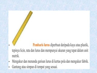 Pembarislurusdiperbuatdaripadakayuatauplastik,
tepinyalicin,ratadanlurusdanmempunyaiukuranyangtepatdalamunit
metrik.
 Mengukurdanmenandagarisanlurusdikertaspoladanmengukurfabrik.
 Gantungatausimpanditempatyangsesuai.
 