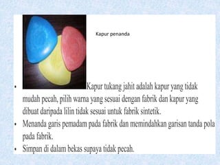  Kapur tukang jahit adalah kapur yang tidak
mudah pecah, pilih warna yang sesuai dengan fabrik dan kapur yang
dibuat daripada lilin tidak sesuai untuk fabrik sintetik.
 Menanda garis pemadampada fabrik dan memindahkan garisan tanda pola
pada fabrik.
 Simpan di dalambekas supaya tidak pecah.
Kapur penanda
 