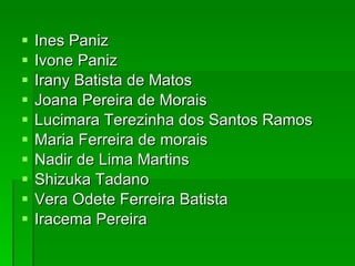 Ines Paniz Ivone Paniz Irany Batista de Matos Joana Pereira de Morais Lucimara Terezinha dos Santos Ramos Maria Ferreira de morais Nadir de Lima Martins Shizuka Tadano Vera Odete Ferreira Batista Iracema Pereira 