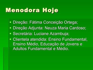 Menodora Hoje Direção: Fátima Conceição Ortega; Direção Adjunta: Neuza Maria Cardoso; Secretária: Luciane Azambuja; Clientela atendida: Ensino Fundamental, Ensino Médio, Educação de Jovens e Adultos Fundamental e Médio. 