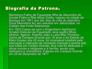 Biografia da Patrona . Menodora Fialho de Figueiredo filha de Alexandre de Arruda Fialho e Rita Alves Corêa, nasceu na cidade de Nioaque em 1901 aos dez dias do mês de setembro. Dona Menodora fez seu estudos em Jabuticabal, no Colégio das Irmãs Salesianas. Em 1920 Casou-se com o Engenheiro Agrônomo Arnaldo Estevão de Figueiredo, teve quatro filhos: Afrânio, Agenor, Antônio João e Lelia Rita. Primeira Dama de Campos Grande aos 19 anos e do Estado de Mato Grosso aos 45 anos, foi incansável lutadora pela educação e instrução de inúmeras crianças e jovens sob sua tutela em Campo Grande. Sua vida foi dedicada à obras sociais e religiosas e à família, sendo sua defensora e orientadora. Faleceu em Campos Grande em 29 de Dezembro de 1971 
