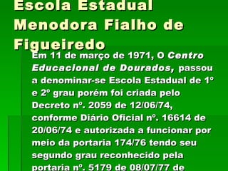 Escola Estadual Menodora Fialho de Figueiredo Em 11 de março de 1971, O  Centro Educacional de Dourados,  passou a denominar-se Escola Estadual de 1º e 2º grau porém foi criada pelo Decreto nº. 2059 de 12/06/74, conforme Diário Oficial nº. 16614 de 20/06/74 e autorizada a funcionar por meio da portaria 174/76 tendo seu segundo grau reconhecido pela portaria nº. 5179 de 08/07/77 de 08/07/77 