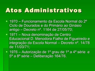 Atos Administrativos 1970 – Funcionamento da Escola Normal do 2º Ciclo de Dourados e do Primário ao Ginásio antigo – Decreto nº. 1164 de 27/05/70; 1971 – Nova denominação de Centro Educacional D. Menodora Fialho de Figueiredo e integração da Escola Normal – Decreto nº. 14/78 de 11/03/71; 1976 – Autorização de 1º grau de 1ª a 4ª série  e 5ª a 8ª série – Deliberação 164/76.  