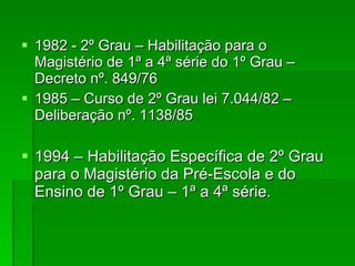 1982 - 2º Grau – Habilitação para o Magistério de 1ª a 4ª série do 1º Grau – Decreto nº. 849/76 1985 – Curso de 2º Grau lei 7.044/82 – Deliberação nº. 1138/85 1994 – Habilitação Específica de 2º Grau para o Magistério da Pré-Escola e do Ensino de 1º Grau – 1ª a 4ª série. 