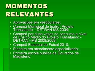 MOMENTOS RELEVANTES Aprovações em vestibulares; Campeã Municipal de teatro- Projeto Transitando – DETRAN-MS 2004; Campeã por duas vezes no concurso a nível de Ensino Médio do Projeto Transitando - DETRAN –MS 2008/2009; Campeã Estadual de Futsal 2010; Pioneira em atendimento especializado; Primeira escola pública de Dourados de Magistério  