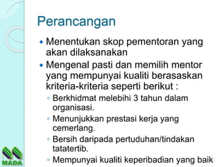 Perancangan
 Menentukan skop pementoran yang
akan dilaksanakan
 Mengenal pasti dan memilih mentor
yang mempunyai kualiti berasaskan
kriteria-kriteria seperti berikut :
◦ Berkhidmat melebihi 3 tahun dalam
organisasi.
◦ Menunjukkan prestasi kerja yang
cemerlang.
◦ Bersih daripada pertuduhan/tindakan
tatatertib.
◦ Mempunyai kualiti keperibadian yang baik
 