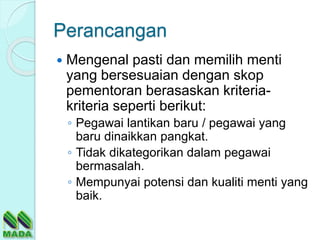 Perancangan
 Mengenal pasti dan memilih menti
yang bersesuaian dengan skop
pementoran berasaskan kriteria-
kriteria seperti berikut:
◦ Pegawai lantikan baru / pegawai yang
baru dinaikkan pangkat.
◦ Tidak dikategorikan dalam pegawai
bermasalah.
◦ Mempunyai potensi dan kualiti menti yang
baik.
 