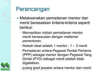 Perancangan
 Melaksanakan pemadanan mentor dan
menti berasaskan kriteria-kriteria seperti
berikut:
◦ Memastikan nisbah pemadanan mentor
menti bersesuaian dengan matlamat
pementoran.
◦ Nisbah ideal adalah 1 mentor : 1 – 3 menti
◦ Pemadanan antara Pegawai Penilai Pertama
(PPP) sebagai mentor dengan Pegawai Yang
Dinilai (PYD) sebagai menti adalah tidak
digalakkan.
◦ jurang gred jawatan antara mentor dan menti
 