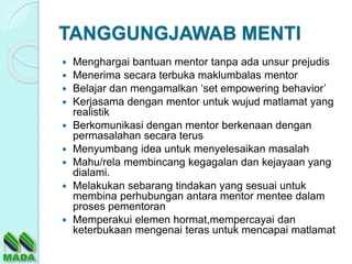 TANGGUNGJAWAB MENTI
 Menghargai bantuan mentor tanpa ada unsur prejudis
 Menerima secara terbuka maklumbalas mentor
 Belajar dan mengamalkan ‘set empowering behavior’
 Kerjasama dengan mentor untuk wujud matlamat yang
realistik
 Berkomunikasi dengan mentor berkenaan dengan
permasalahan secara terus
 Menyumbang idea untuk menyelesaikan masalah
 Mahu/rela membincang kegagalan dan kejayaan yang
dialami.
 Melakukan sebarang tindakan yang sesuai untuk
membina perhubungan antara mentor mentee dalam
proses pementoran
 Memperakui elemen hormat,mempercayai dan
keterbukaan mengenai teras untuk mencapai matlamat
 
