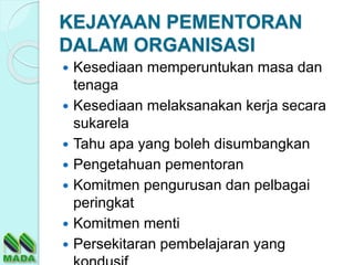 KEJAYAAN PEMENTORAN
DALAM ORGANISASI
 Kesediaan memperuntukan masa dan
tenaga
 Kesediaan melaksanakan kerja secara
sukarela
 Tahu apa yang boleh disumbangkan
 Pengetahuan pementoran
 Komitmen pengurusan dan pelbagai
peringkat
 Komitmen menti
 Persekitaran pembelajaran yang
 