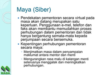 Maya (Siber)
 Pendekatan pementoran secara virtual pada
masa akan datang merupakan satu
keperluan. Penggunaan e-mel, telefon dan
faks akan membantu memudahkan proses
perhubungan dalam pementoran dan tidak
hanya bergantung semata-mata kepada
perjumpaan secara bersemuka.
 Kepentingan perhubungan pementoran
secara maya:
◦ Menjimatkan masa dalam penyampaian
maklumat antara mentor dan menti
◦ Mengurangkan rasa malu di kalangan menti
seterusnya menggalak dan meningkatkan
perhubungan.
 