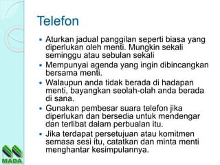 Telefon
 Aturkan jadual panggilan seperti biasa yang
diperlukan oleh menti. Mungkin sekali
seminggu atau sebulan sekali
 Mempunyai agenda yang ingin dibincangkan
bersama menti.
 Walaupun anda tidak berada di hadapan
menti, bayangkan seolah-olah anda berada
di sana.
 Gunakan pembesar suara telefon jika
diperlukan dan bersedia untuk mendengar
dan terlibat dalam perbualan itu.
 Jika terdapat persetujuan atau komitmen
semasa sesi itu, catatkan dan minta menti
menghantar kesimpulannya.
 