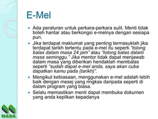 E-Mel
 Ada peraturan untuk perkara-perkara sulit. Menti tidak
boleh hantar atau berkongsi e-melnya dengan sesiapa
pun.
 Jika terdapat maklumat yang penting termasuklah jika
terdapat tarikh tertentu pada e-mel itu seperti “tolong
balas dalam masa 24 jam” atau “tolong balas dalam
masa seminggu.” Jika mentor tidak dapat menjawab
dalam masa yang diberikan hendaklah membalas
seperti “sudah dapat e-mel anda, saya akan cuba
dapatkan kamu pada (tarikh)”.
 Mengikut kebiasaan, menggunakan e-mel adalah lebih
baik dengan mesej yang ringkas daripada seperti di
dalam program yang biasa.
 Selalu memastikan menti dapat membuka dokumen
yang anda kepilkan kepadanya
 