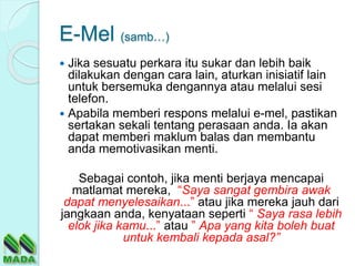 E-Mel (samb…)
 Jika sesuatu perkara itu sukar dan lebih baik
dilakukan dengan cara lain, aturkan inisiatif lain
untuk bersemuka dengannya atau melalui sesi
telefon.
 Apabila memberi respons melalui e-mel, pastikan
sertakan sekali tentang perasaan anda. Ia akan
dapat memberi maklum balas dan membantu
anda memotivasikan menti.
Sebagai contoh, jika menti berjaya mencapai
matlamat mereka, “Saya sangat gembira awak
dapat menyelesaikan...” atau jika mereka jauh dari
jangkaan anda, kenyataan seperti “ Saya rasa lebih
elok jika kamu...” atau ” Apa yang kita boleh buat
untuk kembali kepada asal?”
 