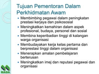 Tujuan Pementoran Dalam
Perkhidmatan Awam
 Membimbing pegawai dalam peningkatan
prestasi kerjaya dan psikososial
 Meningkatkan kemahiran dalam aspek
profesional, budaya, personel dan sosial
 Membina keperibadian tinggi di kalangan
warga organisasi
 Membudayakan kerja kelas pertama dan
berprestasi tinggi dalam organisasi
 Menerapkan amalan pembelajaran
berterusan
 Meningkatkan imej dan reputasi pegawai dan
organisasi
 