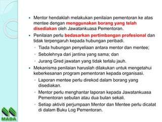  Mentor hendaklah melakukan penilaian pementoran ke atas
mentee dengan menggunakan borang yang telah
disediakan oleh Jawatankuasa Pementoran.
 Penilaian perlu bedasarkan pertimbangan profesional dan
tidak terpengaruh kepada hubungan peribadi.
◦ Tiada hubungan penyeliaan antara mentor dan mentee;
◦ Sebolehnya dari jantina yang sama; dan
◦ Jurang Gred jawatan yang tidak terlalu jauh.
 Mekanisma penilaian haruslah dilakukan untuk mengetahui
keberkesanan program pementoran kepada organisasi.
◦ Laporan mentee perlu direkod dalam borang yang
disediakan.
◦ Mentor perlu menghantar laporan kepada Jawatankuasa
Pementoran sebulan atau dua bulan sekali.
◦ Setiap aktiviti perjumpaan Mentor dan Mentee perlu dicatat
di dalam Buku Log Pementoran.
 