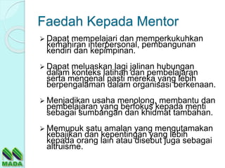 Faedah Kepada Mentor
 Dapat mempelajari dan memperkukuhkan
kemahiran interpersonal, pembangunan
kendiri dan kepimpinan.
 Dapat meluaskan lagi jalinan hubungan
dalam konteks latihan dan pembelajaran
serta mengenal pasti mereka yang lebih
berpengalaman dalam organisasi berkenaan.
 Menjadikan usaha menolong, membantu dan
pembelajaran yang berfokus kepada menti
sebagai sumbangan dan khidmat tambahan.
 Memupuk satu amalan yang mengutamakan
kebajikan dan kepentingan yang lebih
kepada orang lain atau disebut juga sebagai
altruisme.
 