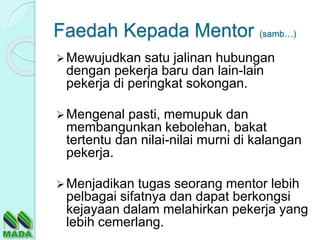 Faedah Kepada Mentor (samb…)
Mewujudkan satu jalinan hubungan
dengan pekerja baru dan lain-lain
pekerja di peringkat sokongan.
Mengenal pasti, memupuk dan
membangunkan kebolehan, bakat
tertentu dan nilai-nilai murni di kalangan
pekerja.
Menjadikan tugas seorang mentor lebih
pelbagai sifatnya dan dapat berkongsi
kejayaan dalam melahirkan pekerja yang
lebih cemerlang.
 