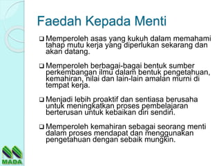 Faedah Kepada Menti
 Memperoleh asas yang kukuh dalam memahami
tahap mutu kerja yang diperlukan sekarang dan
akan datang.
 Memperoleh berbagai-bagai bentuk sumber
perkembangan ilmu dalam bentuk pengetahuan,
kemahiran, nilai dan lain-lain amalan murni di
tempat kerja.
 Menjadi lebih proaktif dan sentiasa berusaha
untuk meningkatkan proses pembelajaran
berterusan untuk kebaikan diri sendiri.
 Memperoleh kemahiran sebagai seorang menti
dalam proses mendapat dan menggunakan
pengetahuan dengan sebaik mungkin.
 