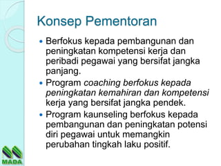 Konsep Pementoran
 Berfokus kepada pembangunan dan
peningkatan kompetensi kerja dan
peribadi pegawai yang bersifat jangka
panjang.
 Program coaching berfokus kepada
peningkatan kemahiran dan kompetensi
kerja yang bersifat jangka pendek.
 Program kaunseling berfokus kepada
pembangunan dan peningkatan potensi
diri pegawai untuk memangkin
perubahan tingkah laku positif.
 
