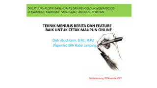 DIKLAT JURNALISTIK BAGI HUMAS DAN PENGELOLA WEB/MEDSOS
DI KWARCAB, KWARRAN, SAKA, SAKO, DAN GUGUS DEPAN
TEKNIK MENULIS BERITA DAN FEATURE
BAIK UNTUK CETAK MAUPUN ONLINE
Oleh: Abdul Karim, S.Pd., M.Pd.
Wapemred SKH Radar Lampung
Bandarlampung, 03 November 2021
 
