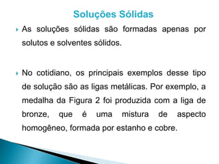 Soluções Sólidas 
 As soluções sólidas são formadas apenas por 
solutos e solventes sólidos. 
 No cotidiano, os principais exemplos desse tipo 
de solução são as ligas metálicas. Por exemplo, a 
medalha da Figura 2 foi produzida com a liga de 
bronze, que é uma mistura de aspecto 
homogêneo, formada por estanho e cobre. 
 