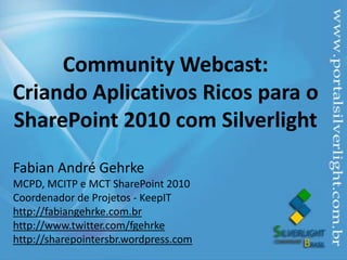 Community Webcast:Criando Aplicativos Ricos para o SharePoint 2010 com Silverlight Fabian André Gehrke MCPD, MCITP e MCT SharePoint 2010 Coordenador de Projetos- KeepIT http://fabiangehrke.com.br http://www.twitter.com/fgehrke  http://sharepointersbr.wordpress.com 