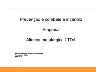 Prevenção e combate a incêndio
Empresa
Aliança metalúrgica LTDA
Turma: Adriana ,Carla e Rousimere
Professor: Gildo
TST 08m
 