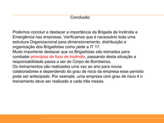 Conclusão
Podemos concluir e destacar a importância da Brigada de Incêndio e
Emergência nas empresas. Verificamos que é necessário toda uma
estrutura Organizacional para dimensionamento, distribuição e
organização dos Brigadistas como pede a IT 17.
Muito importante destacar que os Brigadistas são treinados para
combater princípios de foco de Incêndio, passando desta situação a
responsabilidade passa a ser do Corpo de Bombeiros.
Os treinamentos são realizados uma vez ao ano para novos
colaboradores e dependendo do grau de risco da empresa esse período
pode ser antecipado. Por exemplo ,uma empresa com grau de risco 4 o
treinamento deve ser realizado a cada três meses.
 