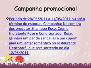 Campanha promocional
Período de 28/05/2011 a 11/05/2011 ou até o
término do estoque. Campanha: Na compra
dos produtos Shampoo Rose, Creme
Hidratante Rose e Condicionador Rose,
ganhará um par de sandálias e um cupom
para um jantar romântico no restaurante
L´encontrê, que será sorteado no dia
12/05/2011.

 