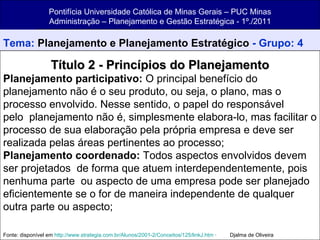 Pontifícia Universidade Católica de Minas Gerais – PUC Minas Administração – Planejamento e Gestão Estratégica - 1º./2011 Tema:  Planejamento e Planejamento Estratégico  - Grupo: 4 Título 2 - Princípios do Planejamento Planejamento participativo:  O principal benefício do planejamento não é o seu produto, ou seja, o plano, mas o processo envolvido. Nesse sentido, o papel do responsável pelo  planejamento não é, simplesmente elabora-lo, mas facilitar o processo de sua elaboração pela própria empresa e deve ser realizada pelas áreas pertinentes ao processo; Planejamento coordenado:  Todos aspectos envolvidos devem ser projetados  de forma que atuem interdependentemente, pois nenhuma parte  ou aspecto de uma empresa pode ser planejado eficientemente se o for de maneira independente de qualquer outra parte ou aspecto; Fonte: disponível em  http://www.strategia.com.br/Alunos/2001-2/Conceitos/125/linkJ.htm  ·         Djalma de Oliveira 