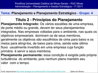 Pontifícia Universidade Católica de Minas Gerais – PUC Minas Administração – Planejamento e Gestão Estratégica - 1º./2011 Tema:  Planejamento e Planejamento Estratégico  - Grupo: 4 Título 2 - Princípios do Planejamento Planejamento Integrado:  Os vários escalões de uma empresa, de porte médio ou grande, devem ter seus planejamentos integrados. Nas empresas voltadas para o ambiente, nas quais os objetivos empresariais  dominam os de seus membros, geralmente os objetivos são escolhidos de cima para baixo e os meios para atingi-los, de baixo para cima, sendo este último fluxo  usualmente invertido em uma empresa cuja função primária  é servir a seus membros; Planejamento permanente:  essa condição é exigida pela própria turbulência  do ambiente, pois nenhum plano mantém seu valor  com o tempo. Fonte: disponível em  http://www.strategia.com.br/Alunos/2001-2/Conceitos/125/linkJ.htm  ·         Djalma de Oliveira 