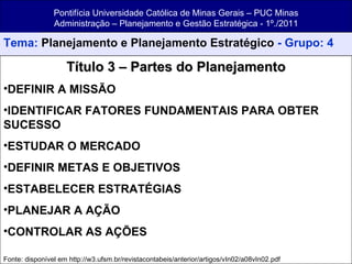 Pontifícia Universidade Católica de Minas Gerais – PUC Minas Administração – Planejamento e Gestão Estratégica - 1º./2011 Tema:  Planejamento e Planejamento Estratégico  - Grupo: 4 Título 3 – Partes do Planejamento DEFINIR A MISSÃO IDENTIFICAR FATORES FUNDAMENTAIS PARA OBTER SUCESSO ESTUDAR O MERCADO DEFINIR METAS E OBJETIVOS ESTABELECER ESTRATÉGIAS PLANEJAR A AÇÃO CONTROLAR AS AÇÕES Fonte: disponível em http://w3.ufsm.br/revistacontabeis/anterior/artigos/vIn02/a08vIn02.pdf 