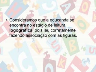 • Consideramos que a educanda se 
encontra no estágio de leitura 
logográfica, pois leu corretamente 
fazendo associação com as figuras. 
 