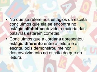 • No que se refere nos estágios da escrita 
concluímos que ela se encontra no 
estágio alfabético devido à maioria das 
palavras estarem corretas. 
• Concluímos que a Jordana apresentou 
estágio diferente entre a leitura e a 
escrita, pois demonstrou melhor 
desenvolvimento na escrita do que na 
leitura. 
 