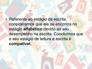 • Referente ao estágio da escrita, 
consideramos que ele se encontra no 
estágio alfabético devido ao seu 
desempenho na escrita. Concluímos que 
o seu estágio de leitura e escrita é 
compatível. 
 