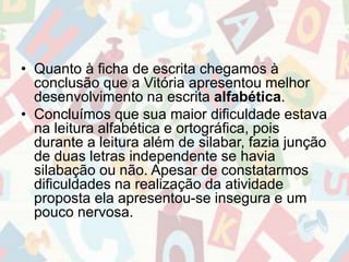 • Quanto à ficha de escrita chegamos à 
conclusão que a Vitória apresentou melhor 
desenvolvimento na escrita alfabética. 
• Concluímos que sua maior dificuldade estava 
na leitura alfabética e ortográfica, pois 
durante a leitura além de silabar, fazia junção 
de duas letras independente se havia 
silabação ou não. Apesar de constatarmos 
dificuldades na realização da atividade 
proposta ela apresentou-se insegura e um 
pouco nervosa. 
 